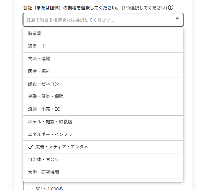 会社の業種を選択する選択候補 製造業 通信・IT 物流・運輸 医療・福祉 建設・ゼネコン 金融・証券・保険 流通・小売・EC ホテル・施設・飲食店 エネルギー・インフラ 広告・メディア・エンタメ 自治体・官公庁 大学・研究機関