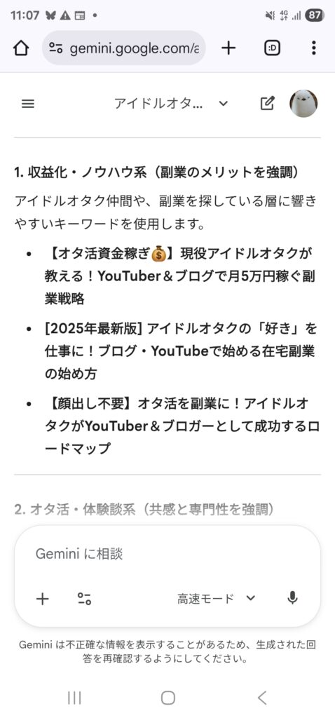 Geminiが出してくれたタイトル案のスクリーンショット。
1. 収益化・ノウハウ系（副業のメリットを強調）
アイドルオタク仲間や、副業を探している層に響きやすいキーワードを使用します。

【オタ活資金稼ぎ💰】現役アイドルオタクが教える！YouTuber＆ブログで月5万円稼ぐ副業戦略

[2025年最新版] アイドルオタクの「好き」を仕事に！ブログ・YouTubeで始める在宅副業の始め方

【顔出し不要】オタ活を副業に！アイドルオタクがYouTuber＆ブロガーとして成功するロードマップ